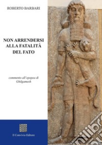 Non arrendersi alla fatalità del fato. Commento all'epopea di Ghilgamesh libro di Barbari Roberto