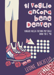 Ti voglio ancora bene Denver. Viaggio nella cultura pop degli anni '80 e '90 libro di Auciello Leone