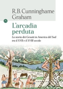 L'Arcadia perduta. La storia dei gesuiti in America del Sud tra il XVII e il XVIII secolo libro di Cunninghame Graham R. B.