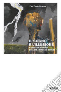 Il sogno e l'illusione. Cento anni di storia del Coro Polifonico di Ruda libro di Gratton Pier Paolo