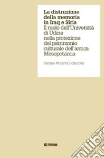 La distruzione della memoria in Iraq e Siria. Il ruolo dell'Università di Udine nella protezione del patrimonio culturale dell'antica Mesopotamia libro di Morandi Bonacossi Daniele