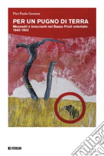 Per un pugno di terra. Mezzadri e braccianti nel Basso Friuli orientale: 1945-1953 libro di Gratton Pier Paolo