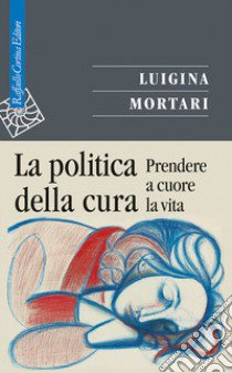 La politica della cura. Prendere a cuore la vita libro di Mortari Luigina