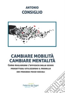 Cambiare mobilità, cambiare mentalità. Come migliorare l'efficacia delle azioni progettuali utilizzando il modello dei processi psico-sociali libro di Consiglio Antonio