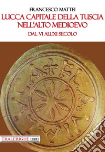 Lucca capitale della Tuscia nell'alto Medioevo. Dal VI all'XI secolo libro di Mattei Francesco