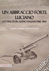 Un abbraccio forte. Luciano. Lettere di un alpino italiano 1941-1943 libro di Lòcori M. C. (cur.)