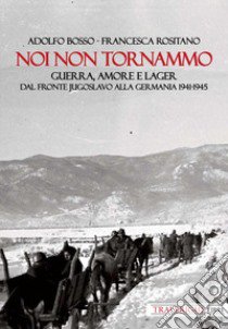 Noi non tornammo. Guerra amore e lager. Dal fronte jugoslavo alla Germania 1941-1945 libro di Bosso Adolfo; Rositano Francesca