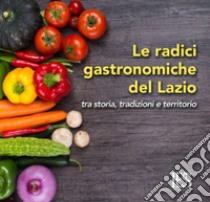 Le radici gastronomiche del Lazio. Tra storia, tradizioni e territorio libro di Francardi D. (cur.)