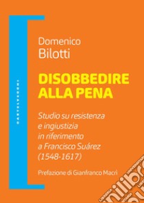 Disobbedire alla pena. Studio su resistenza e ingiustizia in riferimento a Francisco Suárez (1548-1617) libro di Bilotti Domenico