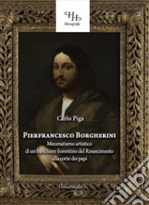 Pierfrancesco Borgherini. Storia del mecenatismo artistico di un banchiere fiorentino del rinascimento alla corte dei papi libro di Piga Carlo