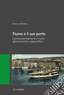 Fiume e il suo porto. L'evoluzione storica di un ruolo geoeconomico e geopolitico libro di Scalfarotto Emilio