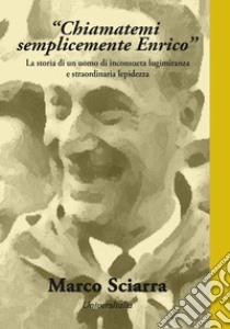 «Chiamatemi semplicemente Enrico». La storia di un uomo di inconsueta lungimiranza e straordinaria lepidezza libro di Sciarra Marco