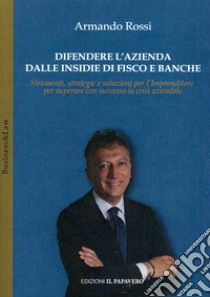 Difendere l'azienda dalle insidie di fisco e banche. Strumenti, strategie e soluzioni per l'imprenditore per superare con successo la crisi aziendale libro di Rossi Armando