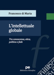 L'intellettuale globale. Tra conoscenza, etica, politica e fede libro di Di Maria Francesco