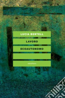 Lavoro ecoautonomo. Dalla sostenibilità del lavoro alla praticabilità della vita libro di Bertell Lucia