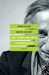 Una fiamma nel buio. Conversazioni libro di Illich Ivan; Cayley David; Borella G. (cur.)