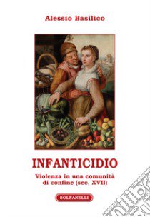Infanticidio. Violenza in una comunità di confine (sec. XVII) libro di Basilico Alessio