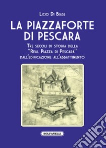 La Piazzaforte di Pescara. Tre secoli di storia della «Real Piazza di Pescara» dall'edificazione all'abbattimento libro di Di Biase Licio