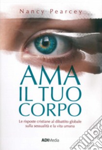 Ama il tuo corpo. Le risposte cristiane al dibattito globale sulla sessualità e la vita umana libro di Pearcey Nancy