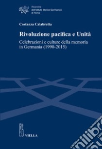 Rivoluzione pacifica e Unità. Celebrazioni e culture della memoria in Germania (1990-2015) libro di Calabretta Costanza