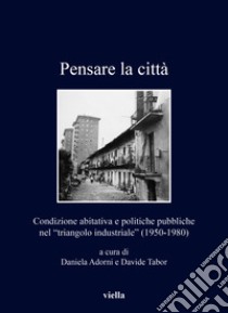 Pensare la città. Condizione abitativa e politiche pubbliche nel «triangolo industriale» (1950-1980) libro di Adorni D. (cur.); Tabor D. (cur.)