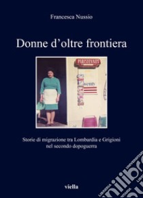 Donne d'oltre frontiera. Storie di migrazione tra Lombardia e Grigioni nel secondo dopoguerra libro di Nussio Francesca