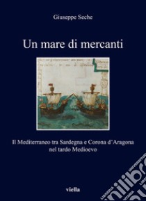 Un mare di mercanti. Il Mediterraneo tra Sardegna e Corona d'Aragona nel tardo Medioevo libro di Seche Giuseppe