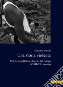 Una storia violenta. Potere e conflitti nel bacino del Congo (XVIII-XXI secolo) libro di Macola Giacomo