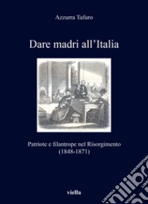 Dare madri all'Italia. Patriote e filantrope nel Risorgimento (1848-1871) libro di Tafuro Azzurra