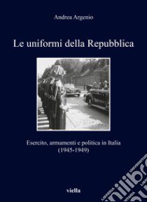 Le uniformi della Repubblica. Esercito, armamenti e politica in Italia (1945-1949) libro di Argenio Andrea