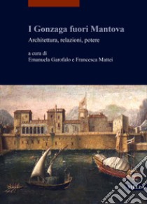 I Gonzaga fuori Mantova. Architettura, relazioni, potere libro di Garofalo E. (cur.); Mattei F. (cur.)