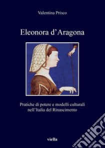 Eleonora d'Aragona. Pratiche di potere e modelli culturali nell'Italia del Rinascimento libro di Prisco Valentina