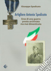 Artigliere Antonio Spedicato. Eroe di una guerra presto archiviata ma mai dimenticata libro di Spedicato Giuseppe