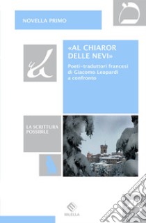 «Al chiaror delle nevi». Poeti-traduttori francesi di Giacomo Leopardi a confronto libro di Primo Novella