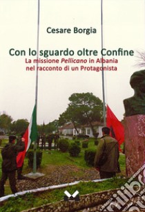 Con lo sguardo oltre confine. La missione Pellicano in Albania nel racconto di un protagonista libro di Borgia Cesare