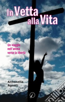 In vetta alla vita. Un viaggio nell'anima verso la libertà libro di Agosti Antonella