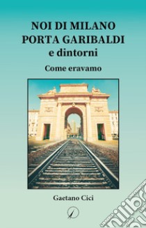 Noi di Milano Porta Garibaldi e dintorni. Come eravamo libro di Cici Gaetano