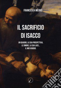 Il sacrificio di Isacco. Un quadro, la sua prospettiva, le ombre, la sua luce... Il mio viaggio. libro di Medici Francesca