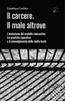 Il carcere. Il male altrove. L'evoluzione del modello rieducativo tra giustizia riparativa e il coinvolgimento delle realtà locali libro di Cavino Gianluca