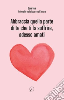 Abbraccia quella parte di te che ti fa soffrire, adesso amati libro di DoroTea - Il risveglio nella luce e nell'amore