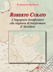 Roberto Curato. L'ingegnere bonificatore che sognava di trasformare il Tavoliere libro di Barbaro Francesco