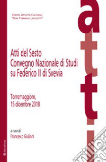 Atti del Sesto Convegno Nazionale di Studi su Federico II di Svevia (Torremaggiore, 15 dicembre 2018) libro di Giuliani F. (cur.)