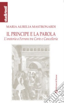 Il principe e la parola. L'oratoria a Ferrara tra Corte e Cancelleria libro di Mastronardi Maria Aurelia