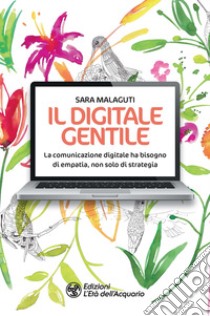 Il digitale gentile. La comunicazione digitale ha bisogno di empatia, non solo di strategia libro di Malaguti Sara