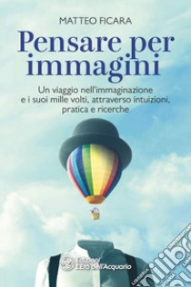 Pensare per immagini. Un viaggio nell'immaginazione e i suoi mille volti, attraverso intuizioni, pratica e ricerche libro di Ficara Matteo