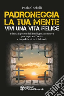 Padroneggia la tua mente. Vivi una vita felice. Sfrutta il potere dell'intelligenza emotiva per superare l'ansia e impedirle di farti del male libro di Ghebelli Paolo