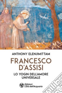 Francesco d'Assisi. Lo yogin dell'Amore universale libro di Elenjimittam Anthony