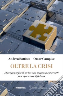 Oltre la crisi. Dieci pezzi facili su lavoro, impresa e mercati per ripensare il futuro libro di Battista Andrea; Campise Omar