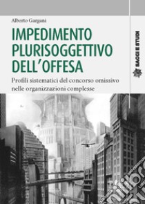 Impedimento plurisoggettivo dell'offesa. Profili sistematici del concorso omissivo nelle organizzazioni complesse libro di Gargani Alberto