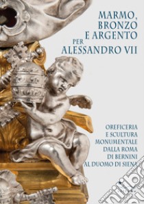 Marmo, bronzo e argento per Alessandro VII. Oreficeria e scultura monumentale dalla Roma di Bernini al Duomo di Siena. Ediz. illustrata libro